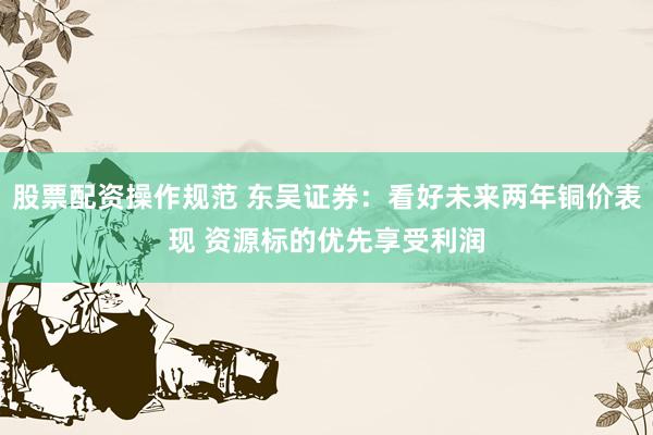 股票配资操作规范 东吴证券：看好未来两年铜价表现 资源标的优先享受利润