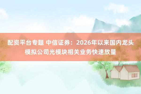 配资平台专题 中信证券：2026年以来国内龙头模拟公司光模块相关业务快速放量