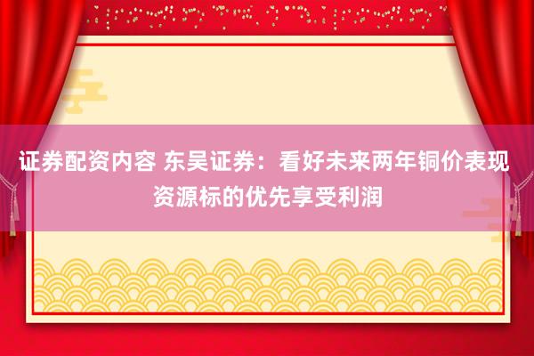 证券配资内容 东吴证券：看好未来两年铜价表现 资源标的优先享受利润