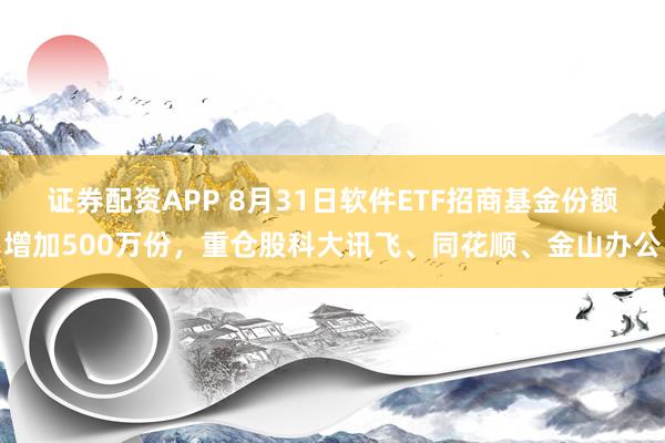 证券配资APP 8月31日软件ETF招商基金份额增加500万份，重仓股科大讯飞、同花顺、金山办公