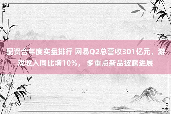 配资合年度实盘排行 网易Q2总营收301亿元，游戏收入同比增10%， 多重点新品披露进展