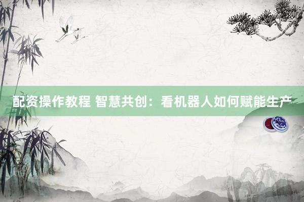 配资操作教程 智慧共创：看机器人如何赋能生产