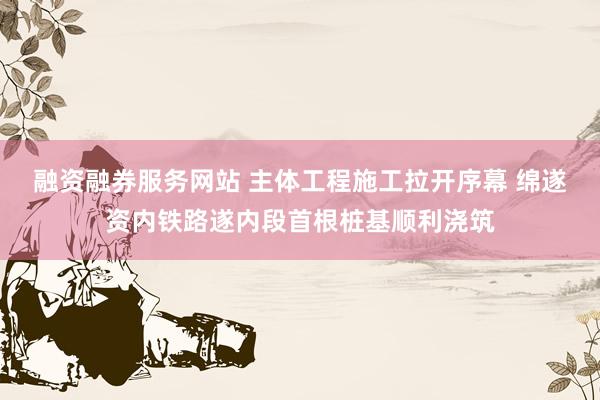 融资融券服务网站 主体工程施工拉开序幕 绵遂资内铁路遂内段首根桩基顺利浇筑