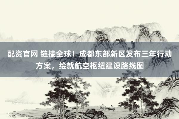 配资官网 链接全球！成都东部新区发布三年行动方案，绘就航空枢纽建设路线图