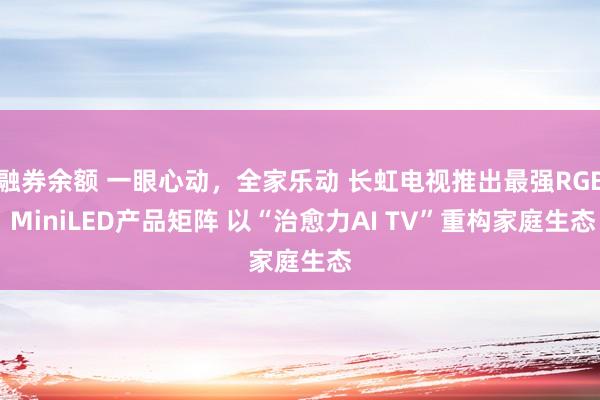 融券余额 一眼心动，全家乐动 长虹电视推出最强RGB MiniLED产品矩阵 以“治愈力AI TV”重构家庭生态