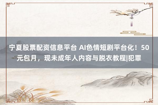 宁夏股票配资信息平台 AI色情短剧平台化！50元包月，现未成年人内容与脱衣教程|犯罪