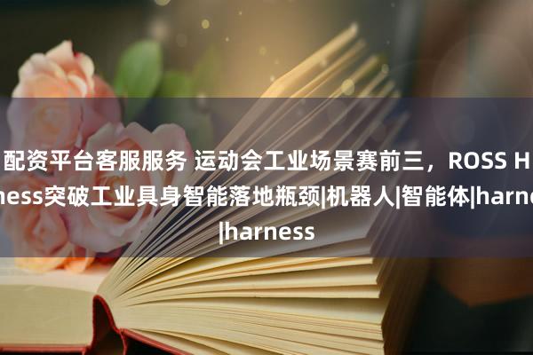 配资平台客服服务 运动会工业场景赛前三，ROSS Harness突破工业具身智能落地瓶颈|机器人|智能体|harness