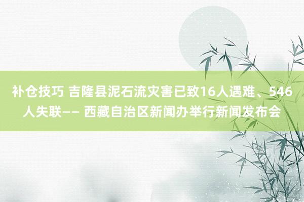 补仓技巧 吉隆县泥石流灾害已致16人遇难、546人失联—— 西藏自治区新闻办举行新闻发布会