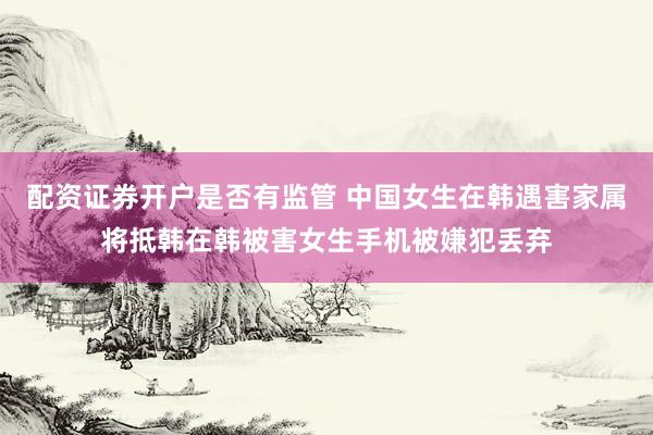 配资证券开户是否有监管 中国女生在韩遇害家属将抵韩在韩被害女生手机被嫌犯丢弃