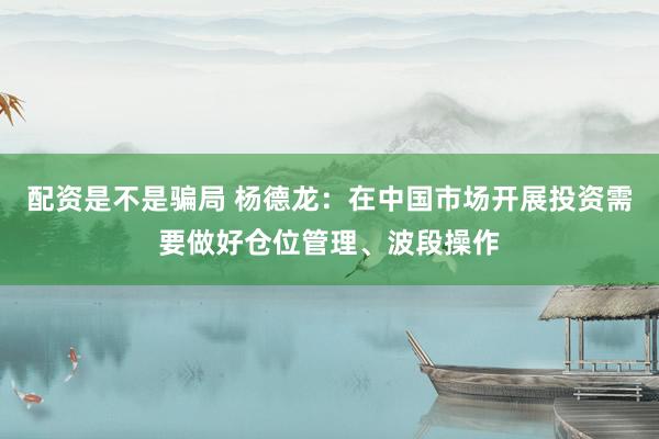 配资是不是骗局 杨德龙：在中国市场开展投资需要做好仓位管理、波段操作