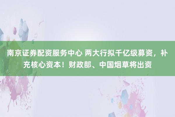 南京证券配资服务中心 两大行拟千亿级募资，补充核心资本！财政部、中国烟草将出资