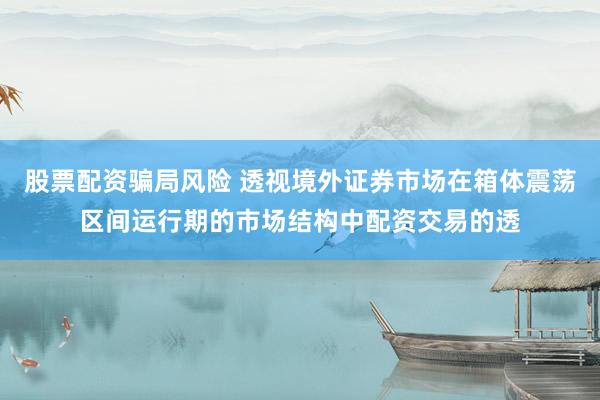 股票配资骗局风险 透视境外证券市场在箱体震荡区间运行期的市场结构中配资交易的透