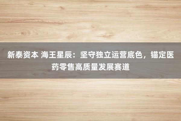 新泰资本 海王星辰：坚守独立运营底色，锚定医药零售高质量发展赛道