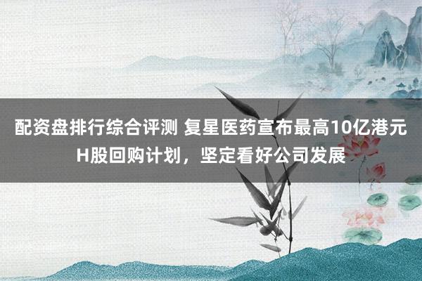 配资盘排行综合评测 复星医药宣布最高10亿港元H股回购计划，坚定看好公司发展