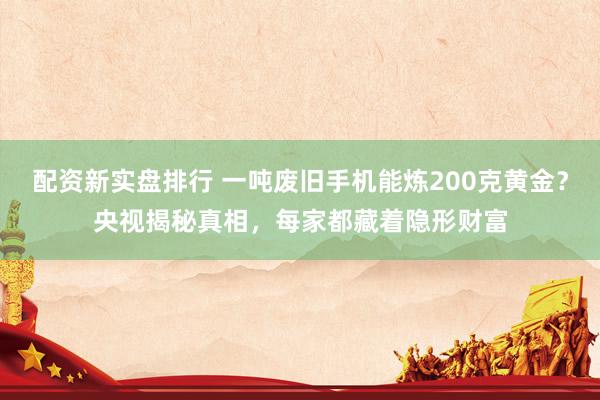 配资新实盘排行 一吨废旧手机能炼200克黄金？央视揭秘真相，每家都藏着隐形财富