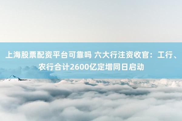 上海股票配资平台可靠吗 六大行注资收官：工行、农行合计2600亿定增同日启动