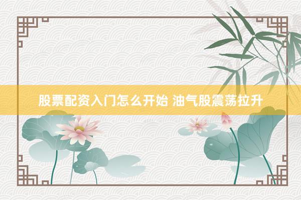 股票配资入门怎么开始 油气股震荡拉升