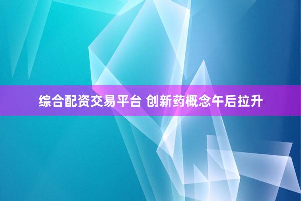 综合配资交易平台 创新药概念午后拉升