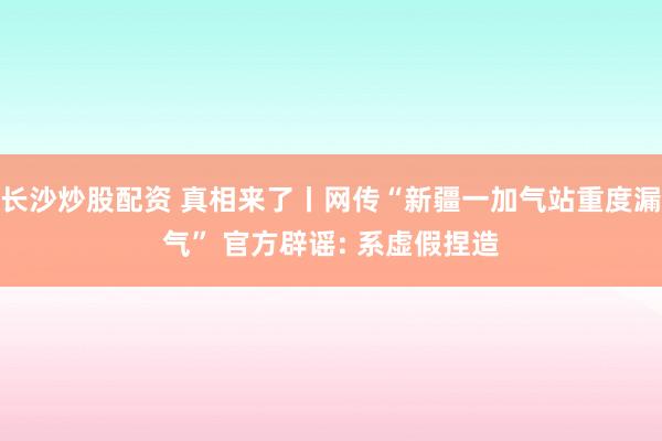 长沙炒股配资 真相来了丨网传“新疆一加气站重度漏气” 官方辟谣: 系虚假捏造