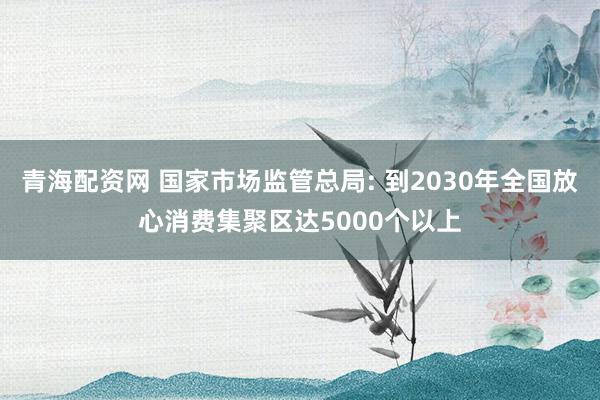 青海配资网 国家市场监管总局: 到2030年全国放心消费集聚区达5000个以上