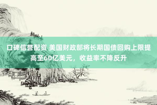 口碑信誉配资 美国财政部将长期国债回购上限提高至60亿美元，收益率不降反升