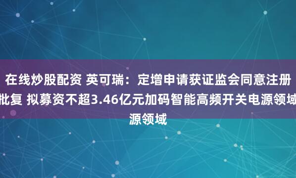 在线炒股配资 英可瑞：定增申请获证监会同意注册批复 拟募资不超3.46亿元加码智能高频开关电源领域