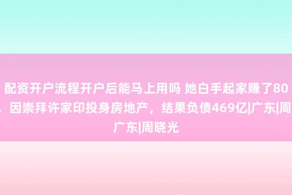 配资开户流程开户后能马上用吗 她白手起家赚了800亿，因崇拜许家印投身房地产，结果负债469亿|广东|周晓光