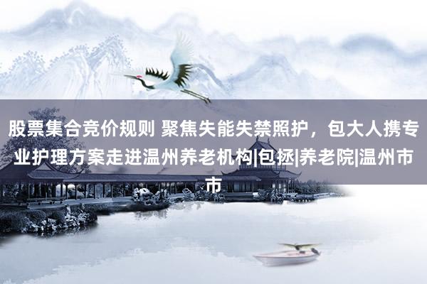 股票集合竞价规则 聚焦失能失禁照护，包大人携专业护理方案走进温州养老机构|包拯|养老院|温州市