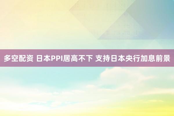 多空配资 日本PPI居高不下 支持日本央行加息前景