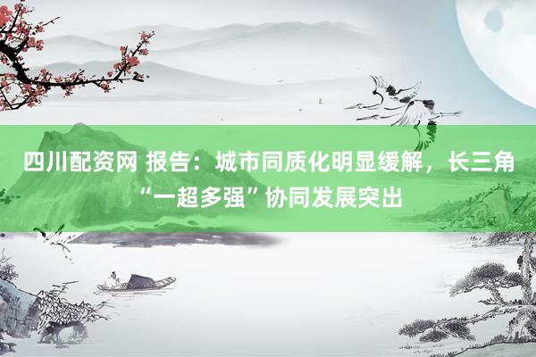 四川配资网 报告：城市同质化明显缓解，长三角“一超多强”协同发展突出