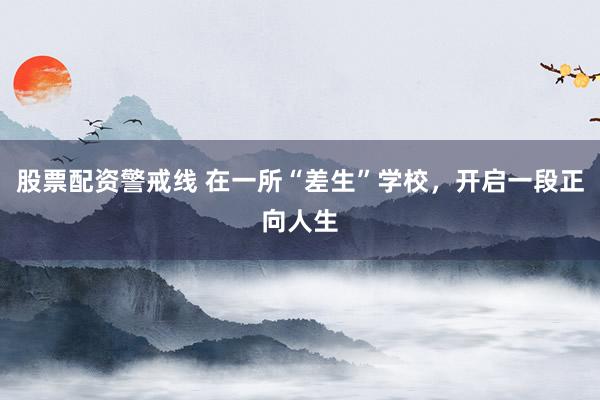 股票配资警戒线 在一所“差生”学校，开启一段正向人生