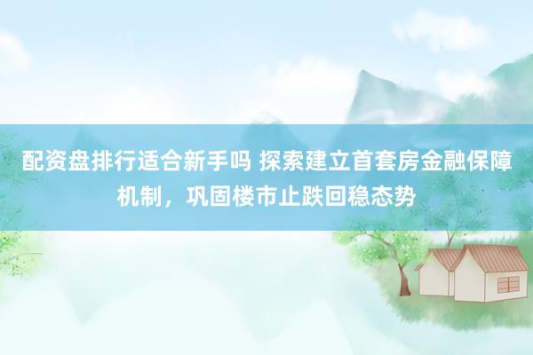 配资盘排行适合新手吗 探索建立首套房金融保障机制，巩固楼市止跌回稳态势