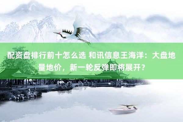 配资盘排行前十怎么选 和讯信息王海洋：大盘地量地价，新一轮反弹即将展开？