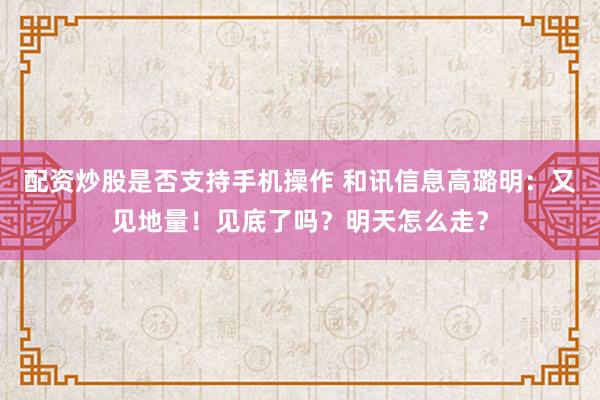 配资炒股是否支持手机操作 和讯信息高璐明：又见地量！见底了吗？明天怎么走？