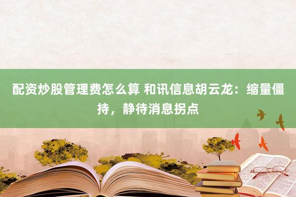 配资炒股管理费怎么算 和讯信息胡云龙：缩量僵持，静待消息拐点
