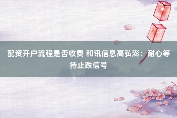 配资开户流程是否收费 和讯信息高弘澎：耐心等待止跌信号