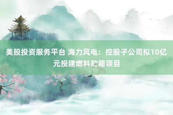 美股投资服务平台 海力风电：控股子公司拟10亿元投建燃料贮箱项目
