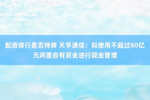 配资排行是否持牌 天孚通信：拟使用不超过80亿元闲置自有资金进行现金管理
