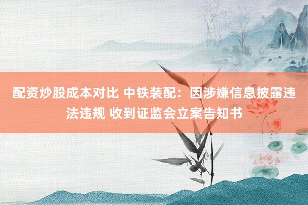 配资炒股成本对比 中铁装配：因涉嫌信息披露违法违规 收到证监会立案告知书