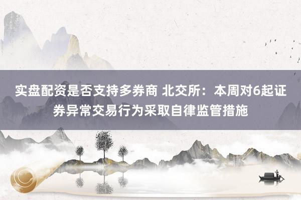 实盘配资是否支持多券商 北交所：本周对6起证券异常交易行为采取自律监管措施