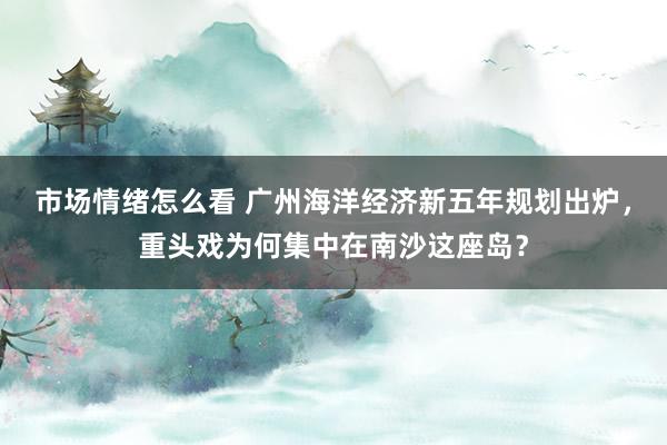 市场情绪怎么看 广州海洋经济新五年规划出炉，重头戏为何集中在南沙这座岛？