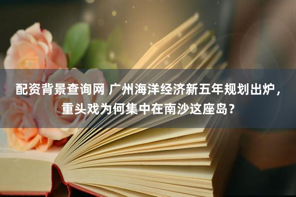 配资背景查询网 广州海洋经济新五年规划出炉，重头戏为何集中在南沙这座岛？