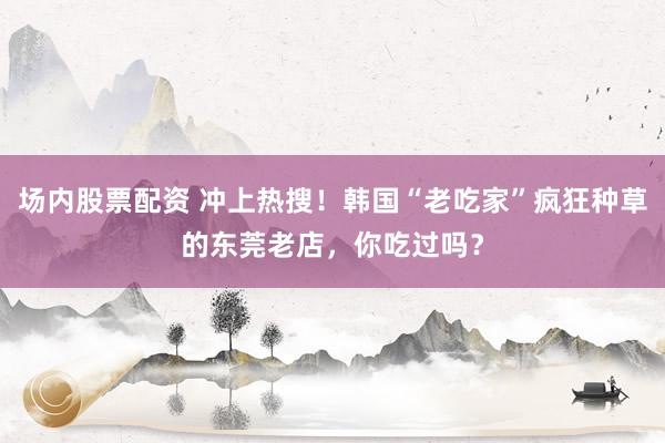 场内股票配资 冲上热搜！韩国“老吃家”疯狂种草的东莞老店，你吃过吗？