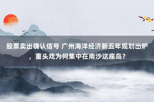 股票卖出确认信号 广州海洋经济新五年规划出炉，重头戏为何集中在南沙这座岛？