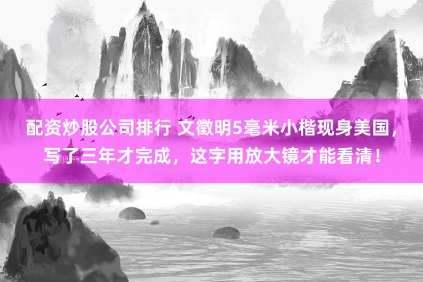 配资炒股公司排行 文徵明5毫米小楷现身美国，写了三年才完成，这字用放大镜才能看清！