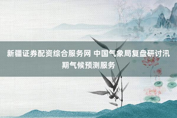 新疆证券配资综合服务网 中国气象局复盘研讨汛期气候预测服务