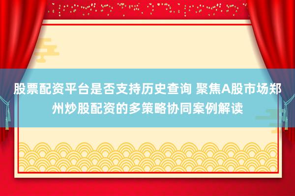 股票配资平台是否支持历史查询 聚焦A股市场郑州炒股配资的多策略协同案例解读