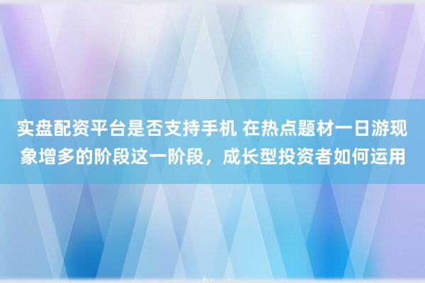 实盘配资平台是否支持手机 在热点题材一日游现象增多的阶段这一阶段，成长型投资者如何运用