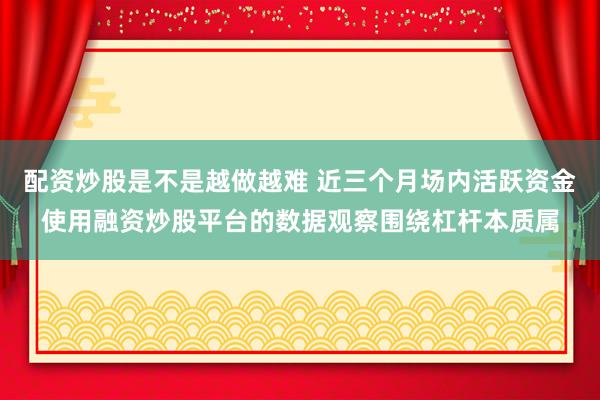 配资炒股是不是越做越难 近三个月场内活跃资金使用融资炒股平台的数据观察围绕杠杆本质属