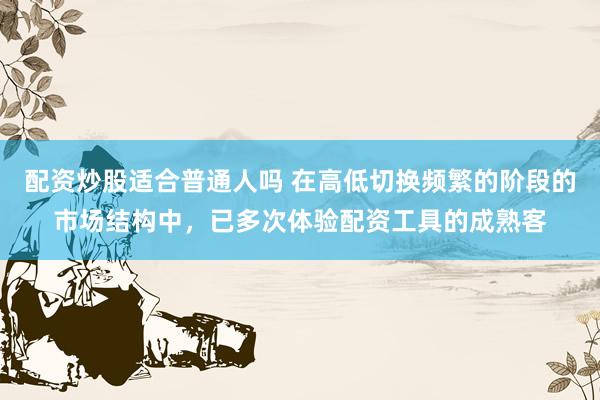 配资炒股适合普通人吗 在高低切换频繁的阶段的市场结构中，已多次体验配资工具的成熟客